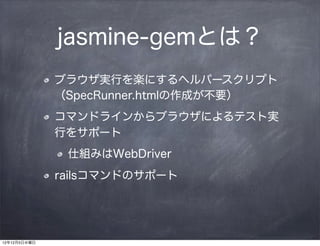jasmine-gemとは？
              ブラウザ実行を楽にするヘルパースクリプト
              （SpecRunner.htmlの作成が不要）
              コマンドラインからブラウザによるテスト実
              行をサポート
               仕組みはWebDriver
              railsコマンドのサポート




12年12月5日水曜日
 