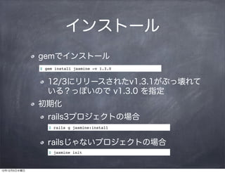 インストール
              gemでインストール
              $ gem install jasmine -v 1.3.0


                 12/3にリリースされたv1.3.1がぶっ壊れて
                 いる？っぽいので v1.3.0 を指定
              初期化
                 rails3プロジェクトの場合
                 $ rails g jasmine:install



                 railsじゃないプロジェクトの場合
                 $ jasmine init



12年12月5日水曜日
 