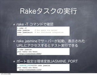 Rakeタスクの実行
              rake -T コマンドで確認
              $ rake -T
              rake jasmine      # Run specs via server
              rake jasmine:ci   # Run continuous integration
              tests



              rake jasmineでサーバーが起動、表示された
              URLにアクセスするとテスト実行できる
              $ rake jasmine
              your tests are here:
                http://localhost:8888/



              ポート指定は環境変数JASMINE_PORT
              $ JASMINE_PORT=1234 rake jasmine
              your tests are here:
                http://localhost:1234/

12年12月5日水曜日
 