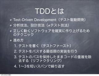 TDDとは
              Test-Driven Development（テスト駆動開発）
              分析技法、設計技法（ テスト技法）
              正しく動くソフトウェアを確実に作り上げるため
              のテクニック
              進め方
              1. テストを書く（テストファースト）
              2. テストをパスする最低限の実装を行う
              3. テストのパスを保持したままコードの重複を除
                 去する（リファクタリング）
              4. 1∼3を短いスパンで繰り返す

12年12月5日水曜日
 