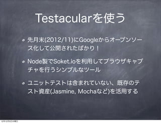 Testacularを使う
              先月末(2012/11)にGoogleからオープンソー
              ス化して公開されたばかり！

              Node製でSoket.ioを利用してブラウザキャプ
              チャを行うシンプルなツール

              ユニットテストは含まれていない、既存のテ
              スト資産(Jasmine, Mochaなど)を活用する




12年12月5日水曜日
 