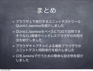 まとめ
              ブラウザ上で実行するユニットテストツール
              QUnitとJasmineを紹介しました
              QUnitとJasmineをベースにTDDで活用でき
              そうなCLI環境やヘッドレスブラウザの利用方
              法を紹介しました
              ブラウザキャプチャによる複数ブラウザでの
              ユニットテスト同時実行を紹介しました
              CIをJenkinsで行うための簡単な設定例を紹介
              しました

12年12月5日水曜日
 