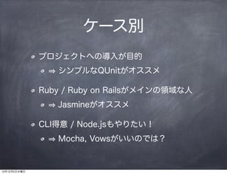 ケース別
              プロジェクトへの導入が目的
                 シンプルなQUnitがオススメ

              Ruby / Ruby on Railsがメインの領域な人
                 Jasmineがオススメ

              CLI得意 / Node.jsもやりたい！
                 Mocha, Vowsがいいのでは？


12年12月5日水曜日
 