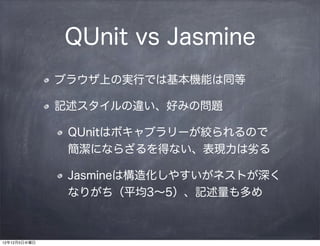 QUnit vs Jasmine
              ブラウザ上の実行では基本機能は同等

              記述スタイルの違い、好みの問題

               QUnitはボキャブラリーが絞られるので 
               簡潔にならざるを得ない、表現力は劣る

               Jasmineは構造化しやすいがネストが深く
               なりがち（平均3∼5）、記述量も多め



12年12月5日水曜日
 