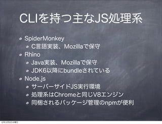 CLIを持つ主なJS処理系
              SpiderMonkey
                C言語実装、Mozillaで保守
              Rhino
                Java実装、Mozillaで保守
                JDK6以降にbundleされている
              Node.js
                サーバーサイドJS実行環境
                処理系はChromeと同じV8エンジン
                同梱されるパッケージ管理のnpmが便利


12年12月5日水曜日
 