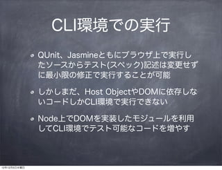 CLI環境での実行
              QUnit、Jasmineともにブラウザ上で実行し
              たソースからテスト(スペック)記述は変更せず
              に最小限の修正で実行することが可能

              しかしまだ、Host ObjectやDOMに依存しな
              いコードしかCLI環境で実行できない

              Node上でDOMを実装したモジュールを利用
              してCLI環境でテスト可能なコードを増やす



12年12月5日水曜日
 