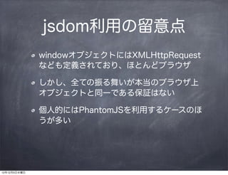 jsdom利用の留意点
              windowオブジェクトにはXMLHttpRequest
              なども定義されており、ほとんどブラウザ

              しかし、全ての振る舞いが本当のブラウザ上
              オブジェクトと同一である保証はない

              個人的にはPhantomJSを利用するケースのほ
              うが多い




12年12月5日水曜日
 