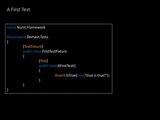 A First Test


Using Nunit.Framework

Namespace Domain.Tests
{
       [TestFixture]
       public class FirstTestFixture
       {
                 [Test]
                 public void AFirstTest()
                 {
                             Assert.IsTrue(true,”true is true!”);
                 }
       }
}
 