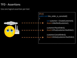 TFD - Assertions
Use one logical assertion per test

                                     [Test]
                                     public void the_order_is_canceled()
                                     {
                                               var customer = CreateCustomer();
                                               Assert.IsNotNull(customer);

                                              customer.PlaceOrder();
                                              Assert.IsTrue(customer.HasOrder);

                                              customer.CancelOrder();
                                              Assert.IsFalse(customer.HasOrder);
                                     }
 