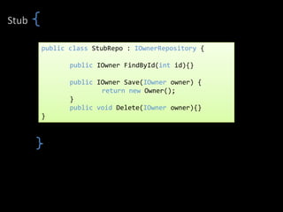 Stub

       public class StubRepo : IOwnerRepository {

              public IOwner FindById(int id){}

              public IOwner Save(IOwner owner) {
                      return new Owner();
              }
              public void Delete(IOwner owner){}
       }
 