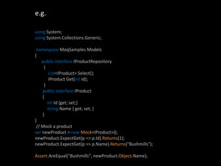 e.g.

using System;
using System.Collections.Generic;

 namespace MoqSamples.Models
{
    public interface IProductRepository
     {
        List<IProduct> Select();
        IProduct Get(int id);
     }
    public interface IProduct
    {
       int Id {get; set;}
       string Name { get; set; }
    }
}
 // Mock a product
var newProduct = new Mock<IProduct>();
newProduct.ExpectGet(p => p.Id).Returns(1);
newProduct.ExpectGet(p => p.Name).Returns("Bushmills");

Assert.AreEqual("Bushmills", newProduct.Object.Name);
 