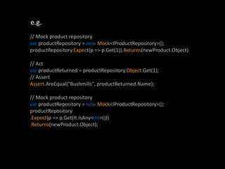 e.g.
// Mock product repository
var productRepository = new Mock<IProductRepository>();
productRepository.Expect(p => p.Get(1)).Returns(newProduct.Object)

// Act
var productReturned = productRepository.Object.Get(1);
// Assert
Assert.AreEqual("Bushmills", productReturned.Name);

// Mock product repository
var productRepository = new Mock<IProductRepository>();
productRepository
.Expect(p => p.Get(It.IsAny<int>()))
.Returns(newProduct.Object);
 