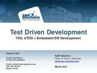 Test Driven Development
          TDD, UTDD + Embedded SW Development



Alexey Litvin
                                     SaM Solutions
Project Coordinator                  Value of Talent. Delivered.
Certified ScrumMaster
                                     www.sam-solutions.com
E-mail: a.litvin@sam-solutions.com
ICQ: 309-169-225                     Minsk 2013
Skype: a.litvin
 