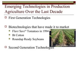 Emerging Technologies in Production
Agriculture Over the Last Decade
 First Generation Technologies
 Biotechnologies that have made it to market
 Flavr SavrTM
Tomatoes in 1994
 Bt Cotton
 Roundup Ready Soybeans
 Second Generation Technologies
 