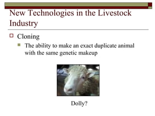 New Technologies in the Livestock
Industry
 Cloning
 The ability to make an exact duplicate animal
with the same genetic makeup
DollyDolly?
 