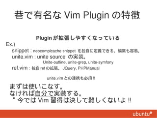  Vim Plugin ؏

                Plugin 䤹ʤäƤ
Ex.)
 snippet : neocomplcache snippet Ԥ˶xǤ롣ס
 unite.vim : unite source Όgװ
                 Unite-outline, unite-grep, unite-symfony
 ref.vim :  ref Β JQuery, PHPManual
 unite.vim ȤBЯ !!

 ޤʹʤ
 ʤԷ֤ǌgװ롣
  Ǥ Vim äϛQyʤ !!
 