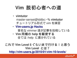 Vim ѳߤؤε
? vimtutor
 master-sensei@tddbc:~% vimtutor
 `ȥꥢʽ vim 
? Vim-users.jp Hacks
 vimmer _ӛ¤Ͷ夷Ƥ
? Vim ͬy help lʹ
ȫƤ :help ˕Ƥ

  Vim Level 5 餤ޤФ룡˼
              Vim Level Ȥϣ
  http://vim-users.jp/2010/01/vim-10-levels/
 