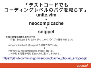 ƥȥ`ɤǤ
 `ǥ󥰥٥ΥХp餹
       unite.vim
                               +
                   neocomplcache
                               +
                          snippet
 neocomplcache, unite.vim
 : Shougo  (Vim ƥ˥åХ֥ߤΤҤȤ )

  neocomplcache ˤ snippet ͬyƤ롣
                                
 PHPUnit  neocomplcache snippet 
`ɤϤޤ;Ф github äƤޤ

https://github.com/nishigori/neocomplcache_phpunit_snippet.git
 