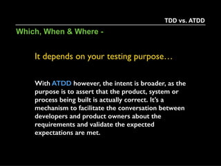 - To help us build in small, incremental and
iterative steps.
- Supply us with really fast feedback and a more
direct path to our failure points. (Think 2 lines
over 2000)
- Provide us with a security blanket, protecting us
from changes in the future.
- Supply us with living documentation that
changes as the system does.
TDD vs. ATDD
Why -
 