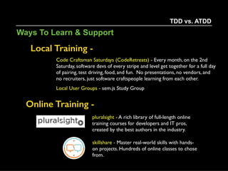 Code Katas -
Helps hone skills through practice and repetition.
- cyber-dojo.org
- codekata.com
- Robert C. Martin  
(Uncle Bob) 
Clean Coder Series
TDD vs. ATDD
Ways To Learn & Support
 