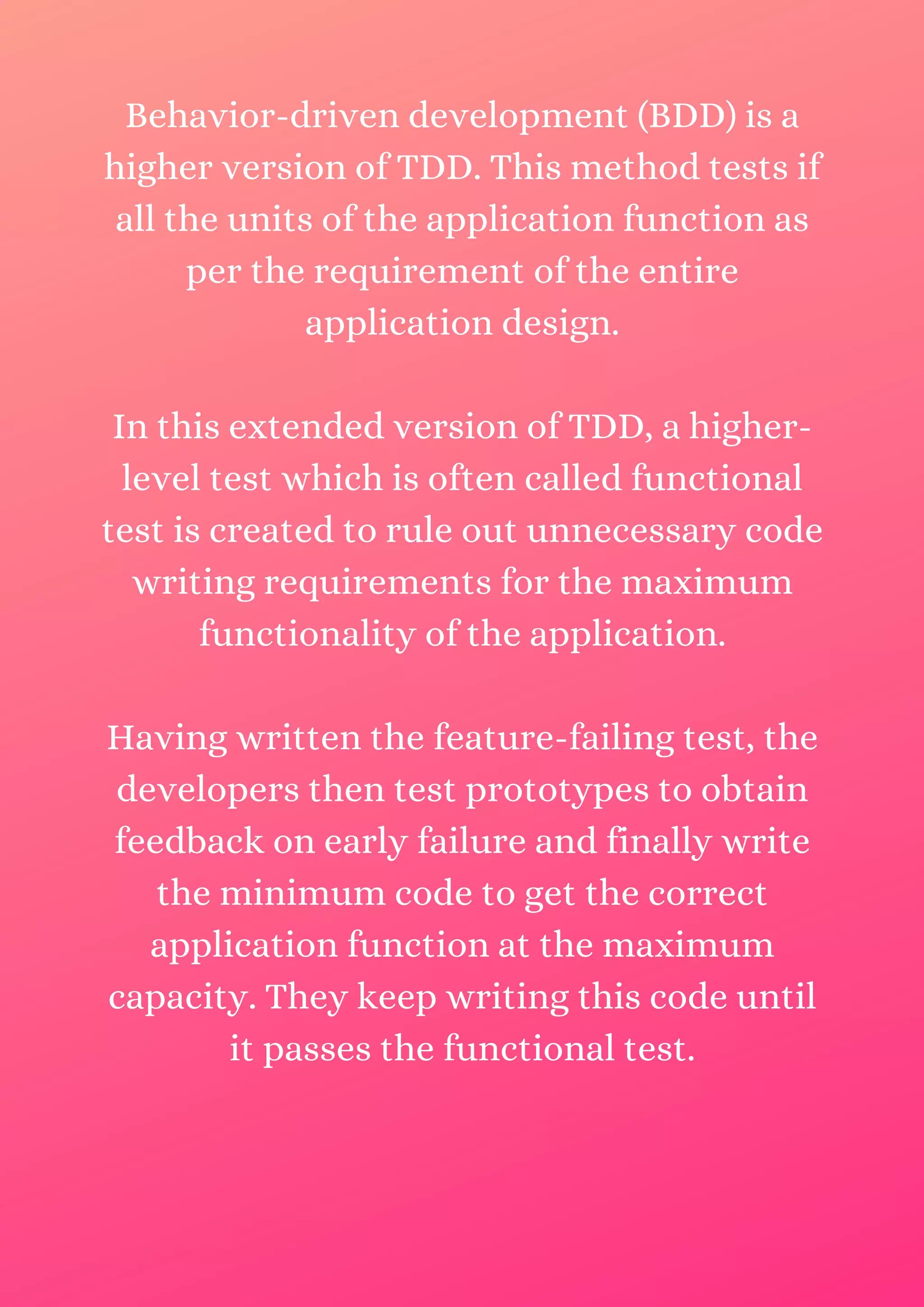 Behavior-driven development (BDD) is a higher version of TDD. This method tests if all the units of the application function as per the requirement of the entire application design. In this extended version of TDD, a higher- level test which is often called functional test is created to rule out unnecessary code writing requirements for the maximum functionality of the application. Having written the feature-failing test, the developers then test prototypes to obtain feedback on early failure and finally write the minimum code to get the correct application function at the maximum capacity. They keep writing this code until it passes the functional test. 