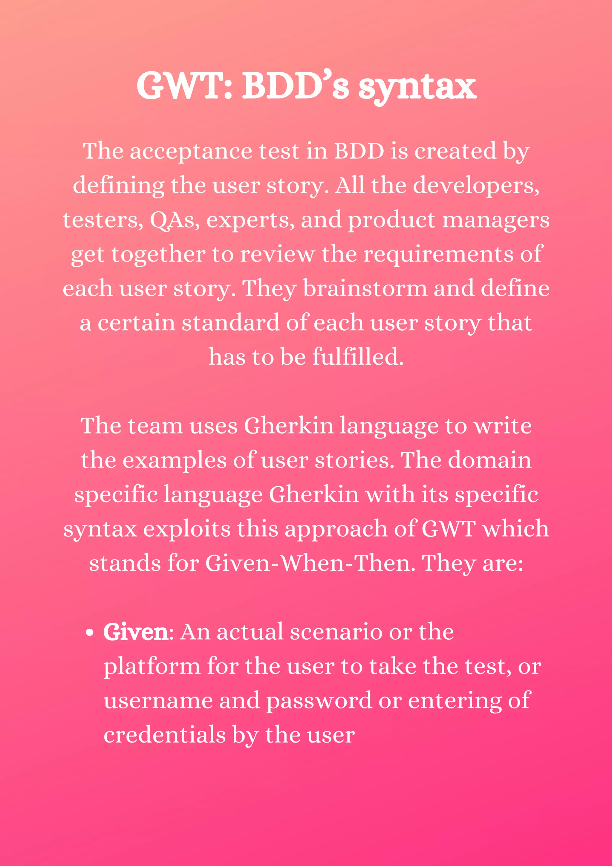 Given: An actual scenario or the platform for the user to take the test, or username and password or entering of credentials by the user The acceptance test in BDD is created by defining the user story. All the developers, testers, QAs, experts, and product managers get together to review the requirements of each user story. They brainstorm and define a certain standard of each user story that has to be fulfilled. The team uses Gherkin language to write the examples of user stories. The domain specific language Gherkin with its specific syntax exploits this approach of GWT which stands for Given-When-Then. They are: GWT: BDD’s syntax 