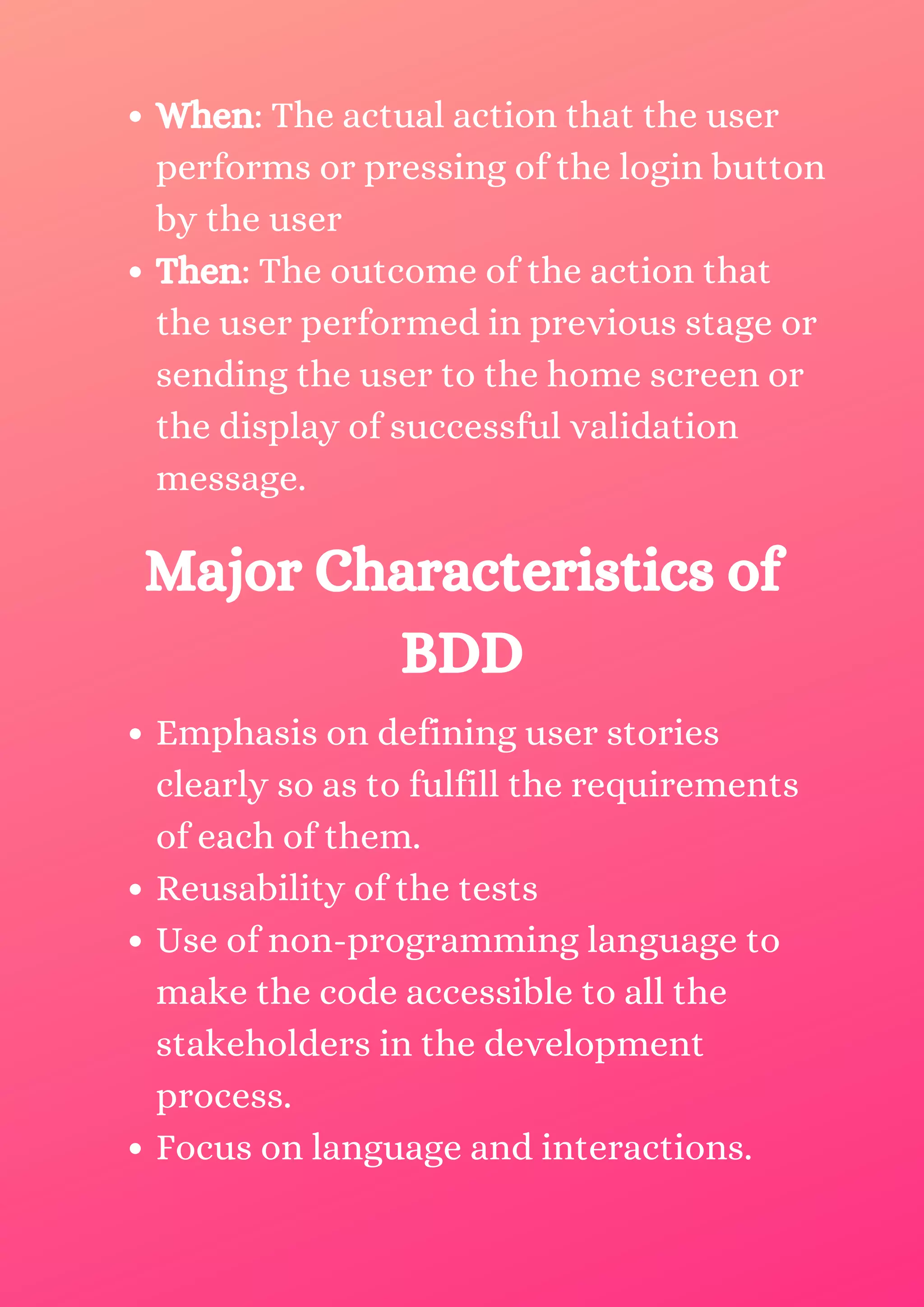When: The actual action that the user performs or pressing of the login button by the user Then: The outcome of the action that the user performed in previous stage or sending the user to the home screen or the display of successful validation message. Major Characteristics of BDD Emphasis on defining user stories clearly so as to fulfill the requirements of each of them. Reusability of the tests Use of non-programming language to make the code accessible to all the stakeholders in the development process. Focus on language and interactions. 