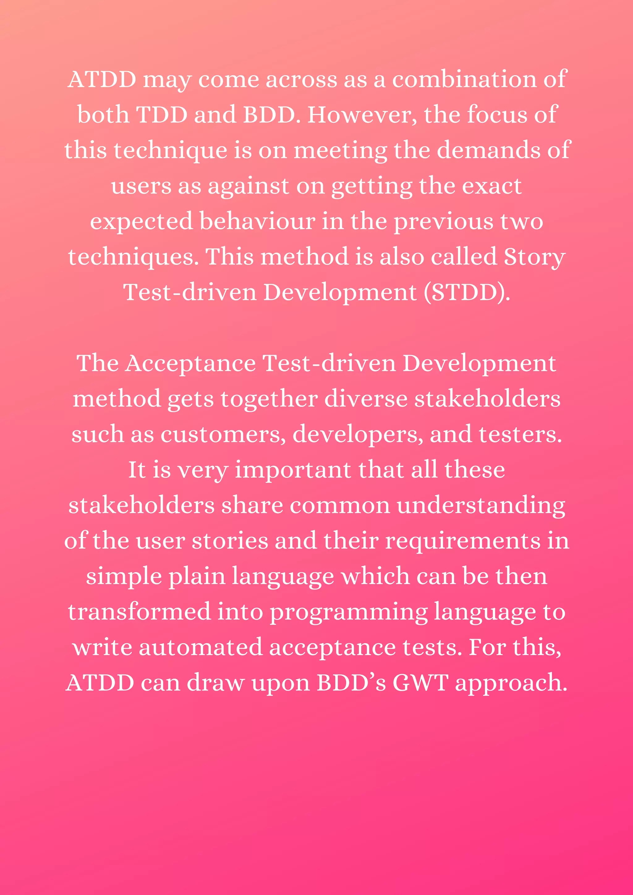 ATDD may come across as a combination of both TDD and BDD. However, the focus of this technique is on meeting the demands of users as against on getting the exact expected behaviour in the previous two techniques. This method is also called Story Test-driven Development (STDD). The Acceptance Test-driven Development method gets together diverse stakeholders such as customers, developers, and testers. It is very important that all these stakeholders share common understanding of the user stories and their requirements in simple plain language which can be then transformed into programming language to write automated acceptance tests. For this, ATDD can draw upon BDD’s GWT approach. 