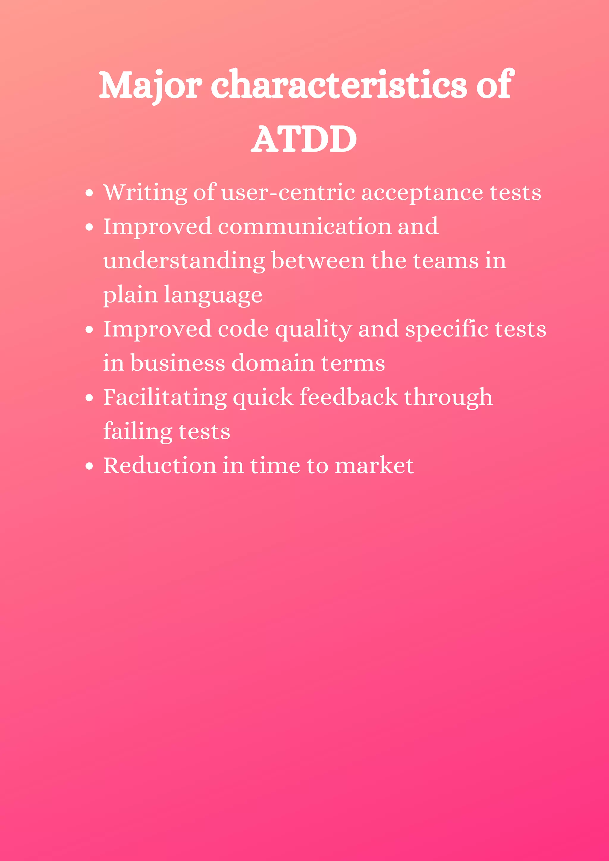 Writing of user-centric acceptance tests Improved communication and understanding between the teams in plain language Improved code quality and specific tests in business domain terms Facilitating quick feedback through failing tests Reduction in time to market Major characteristics of ATDD 