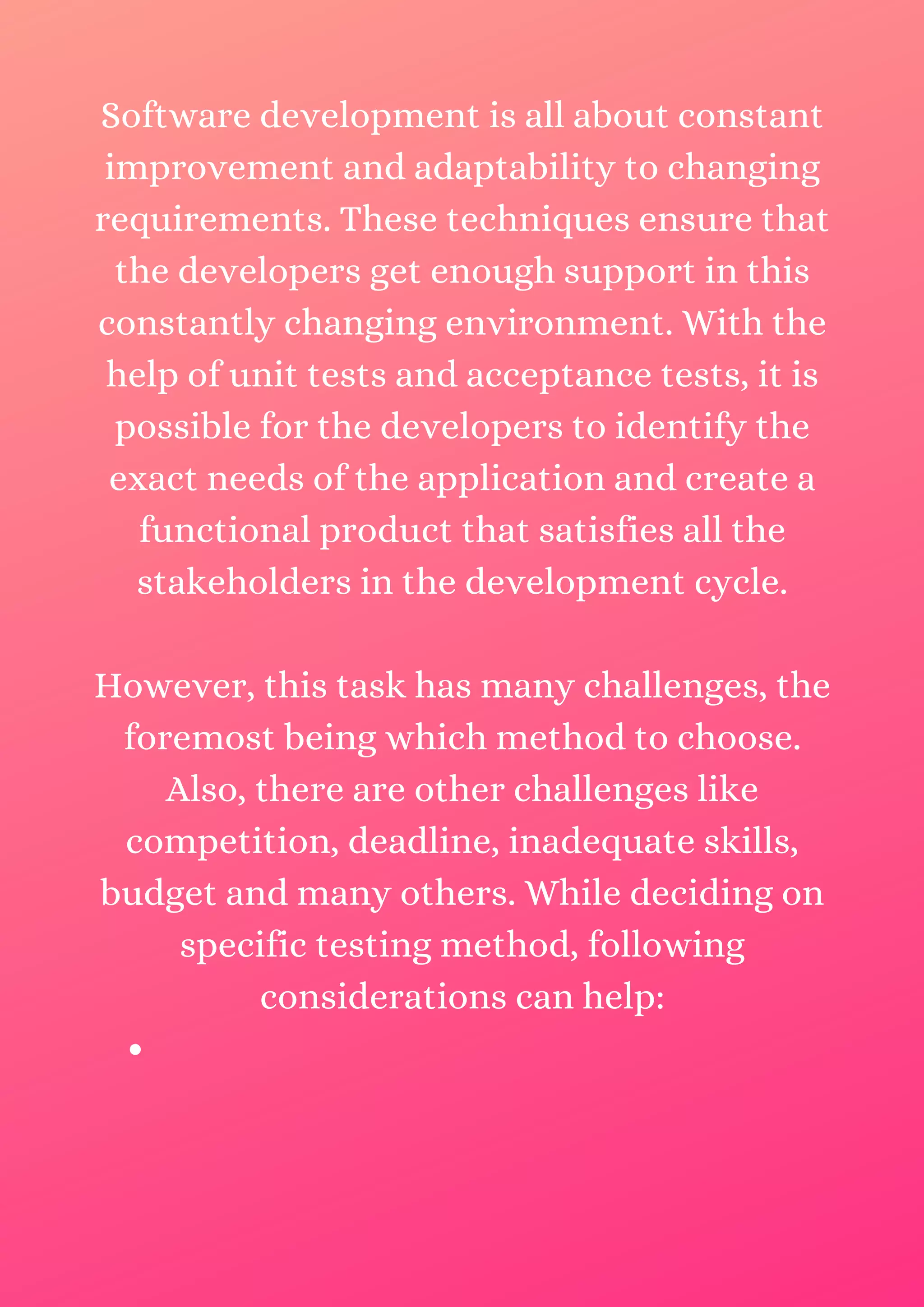 Software development is all about constant improvement and adaptability to changing requirements. These techniques ensure that the developers get enough support in this constantly changing environment. With the help of unit tests and acceptance tests, it is possible for the developers to identify the exact needs of the application and create a functional product that satisfies all the stakeholders in the development cycle. However, this task has many challenges, the foremost being which method to choose. Also, there are other challenges like competition, deadline, inadequate skills, budget and many others. While deciding on specific testing method, following considerations can help: 