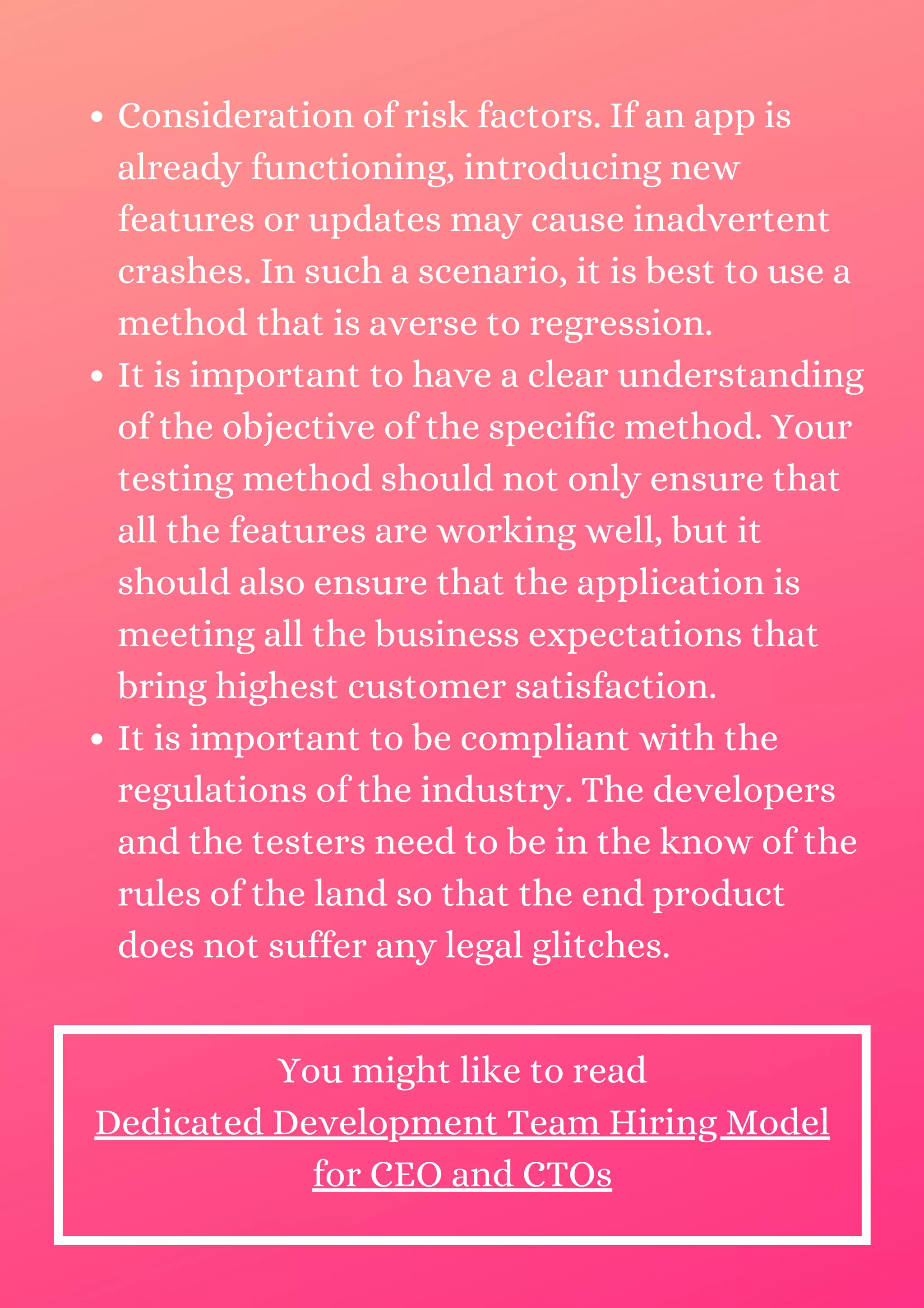 Consideration of risk factors. If an app is already functioning, introducing new features or updates may cause inadvertent crashes. In such a scenario, it is best to use a method that is averse to regression. It is important to have a clear understanding of the objective of the specific method. Your testing method should not only ensure that all the features are working well, but it should also ensure that the application is meeting all the business expectations that bring highest customer satisfaction. It is important to be compliant with the regulations of the industry. The developers and the testers need to be in the know of the rules of the land so that the end product does not suffer any legal glitches. You might like to read Dedicated Development Team Hiring Model for CEO and CTOs 