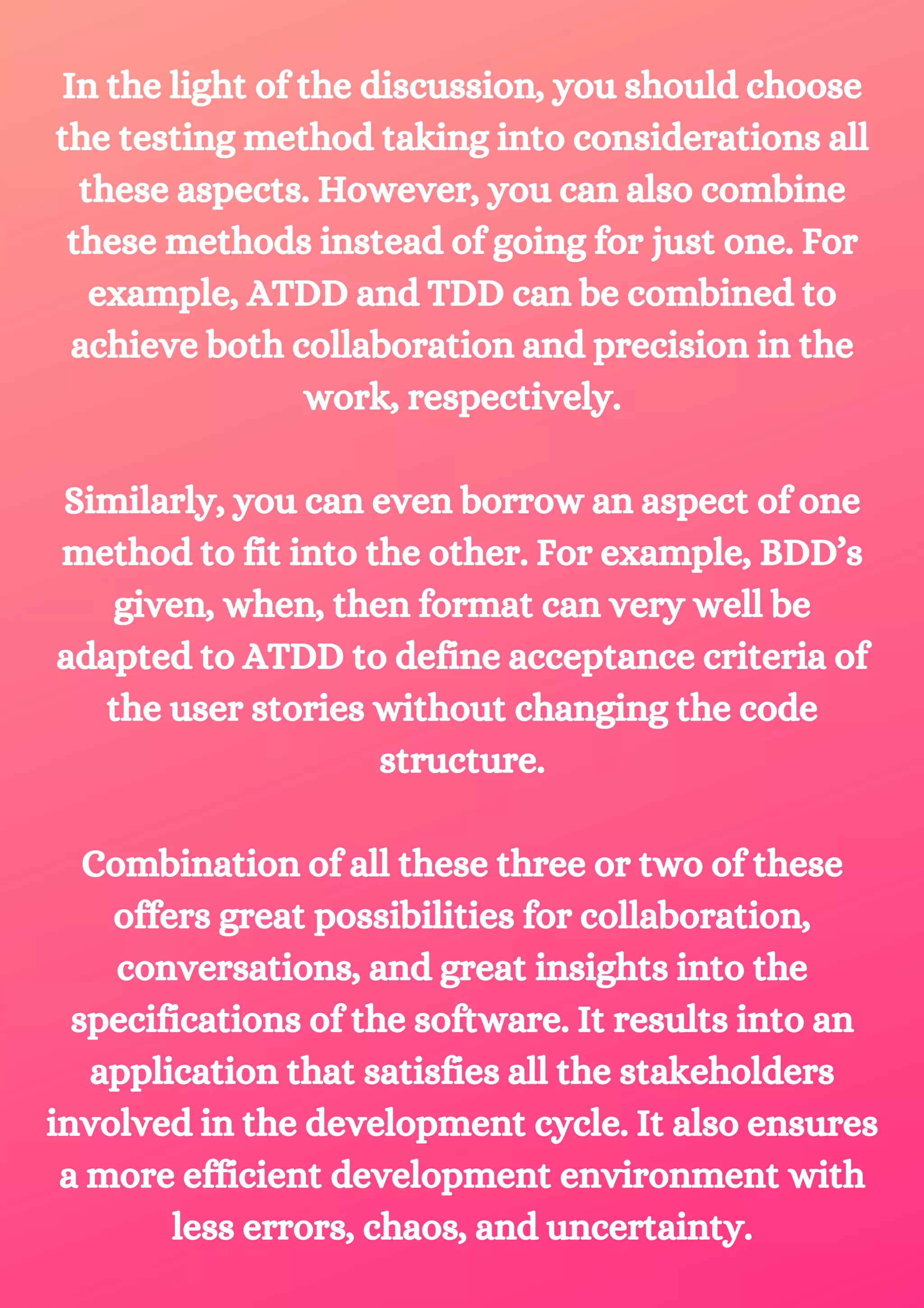 In the light of the discussion, you should choose the testing method taking into considerations all these aspects. However, you can also combine these methods instead of going for just one. For example, ATDD and TDD can be combined to achieve both collaboration and precision in the work, respectively. Similarly, you can even borrow an aspect of one method to fit into the other. For example, BDD’s given, when, then format can very well be adapted to ATDD to define acceptance criteria of the user stories without changing the code structure. Combination of all these three or two of these offers great possibilities for collaboration, conversations, and great insights into the specifications of the software. It results into an application that satisfies all the stakeholders involved in the development cycle. It also ensures a more efficient development environment with less errors, chaos, and uncertainty. 