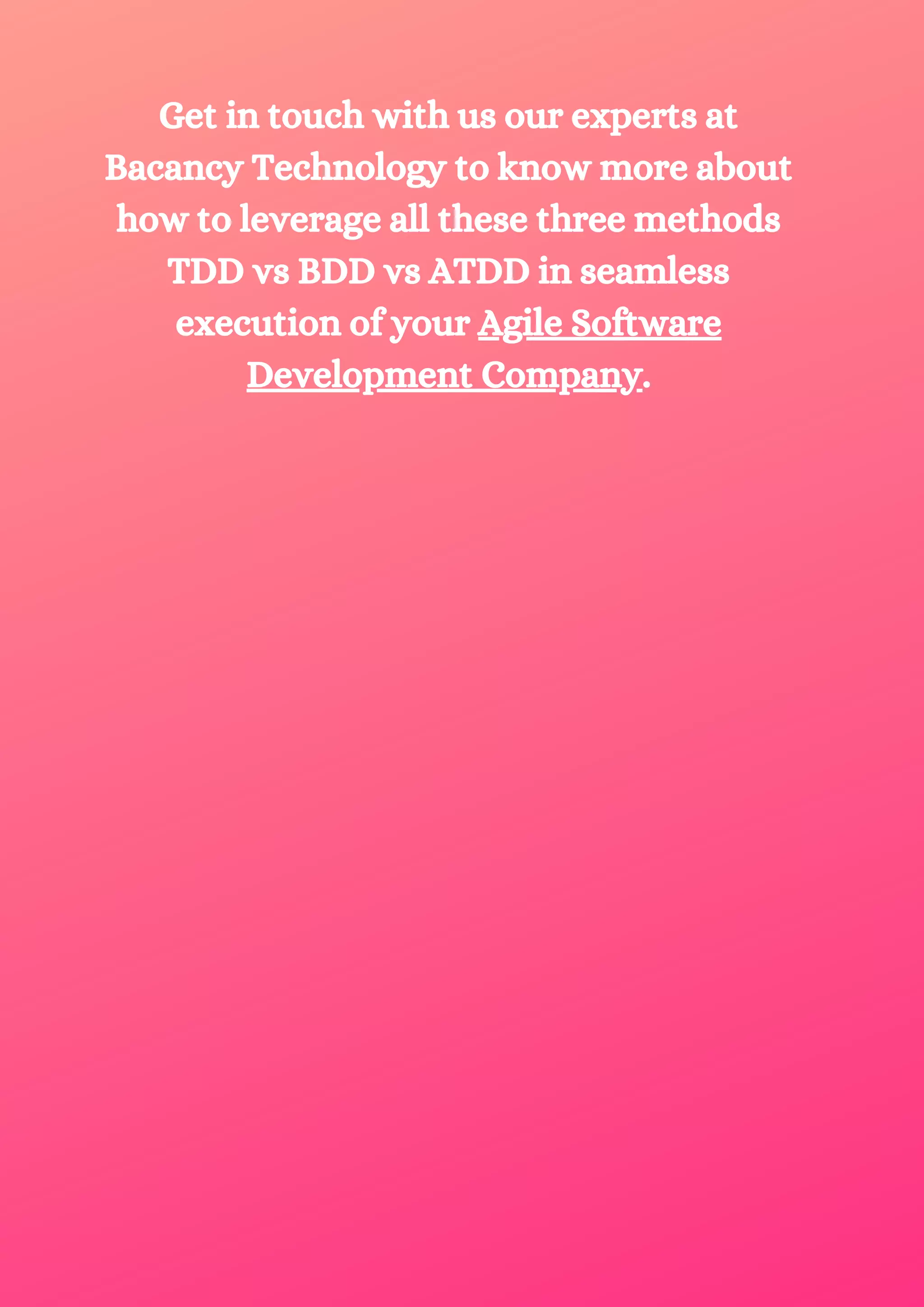 Get in touch with us our experts at Bacancy Technology to know more about how to leverage all these three methods TDD vs BDD vs ATDD in seamless execution of your Agile Software Development Company. 