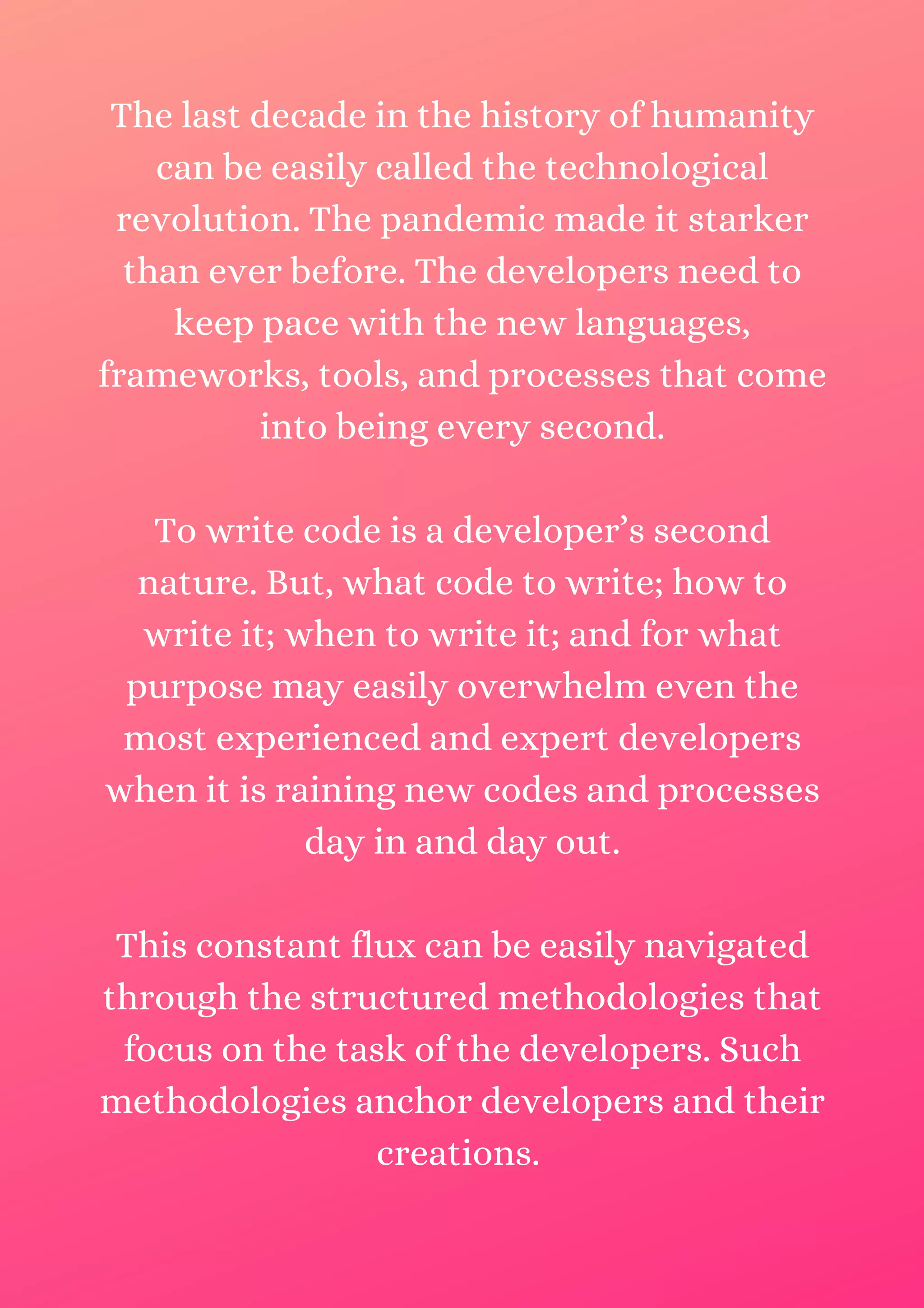 The last decade in the history of humanity can be easily called the technological revolution. The pandemic made it starker than ever before. The developers need to keep pace with the new languages, frameworks, tools, and processes that come into being every second. To write code is a developer’s second nature. But, what code to write; how to write it; when to write it; and for what purpose may easily overwhelm even the most experienced and expert developers when it is raining new codes and processes day in and day out. This constant flux can be easily navigated through the structured methodologies that focus on the task of the developers. Such methodologies anchor developers and their creations. 