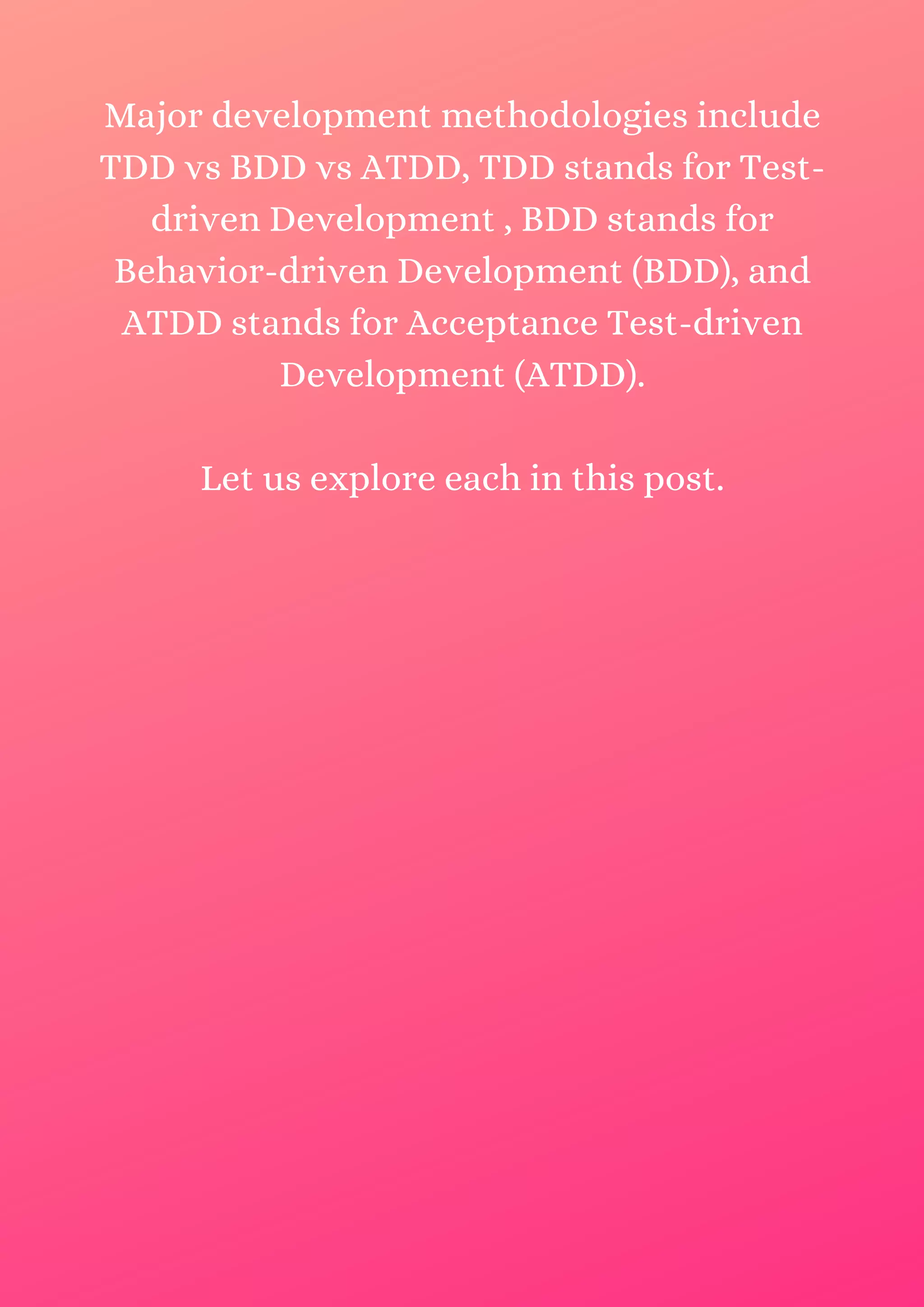 Major development methodologies include TDD vs BDD vs ATDD, TDD stands for Test- driven Development , BDD stands for Behavior-driven Development (BDD), and ATDD stands for Acceptance Test-driven Development (ATDD). Let us explore each in this post. 