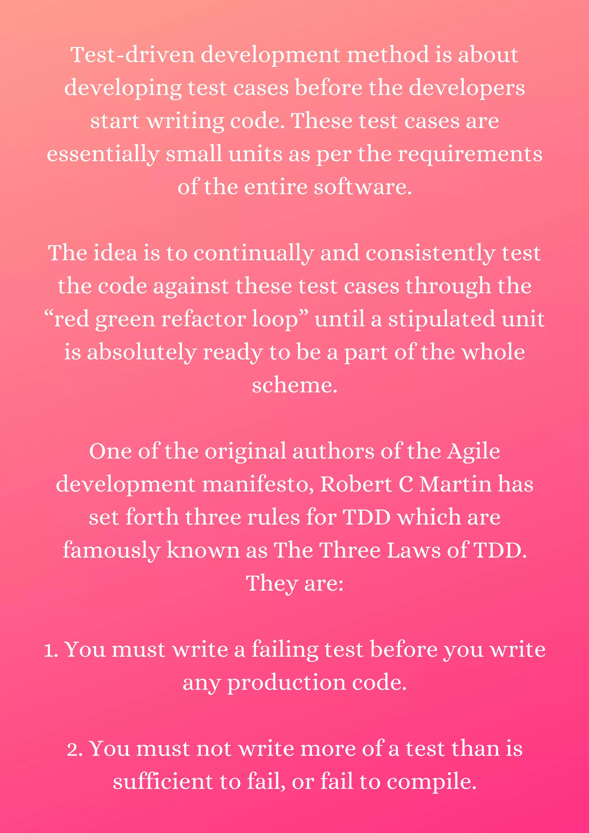 Test-driven development method is about developing test cases before the developers start writing code. These test cases are essentially small units as per the requirements of the entire software. The idea is to continually and consistently test the code against these test cases through the “red green refactor loop” until a stipulated unit is absolutely ready to be a part of the whole scheme. One of the original authors of the Agile development manifesto, Robert C Martin has set forth three rules for TDD which are famously known as The Three Laws of TDD. They are: 1. You must write a failing test before you write any production code. 2. You must not write more of a test than is sufficient to fail, or fail to compile. 