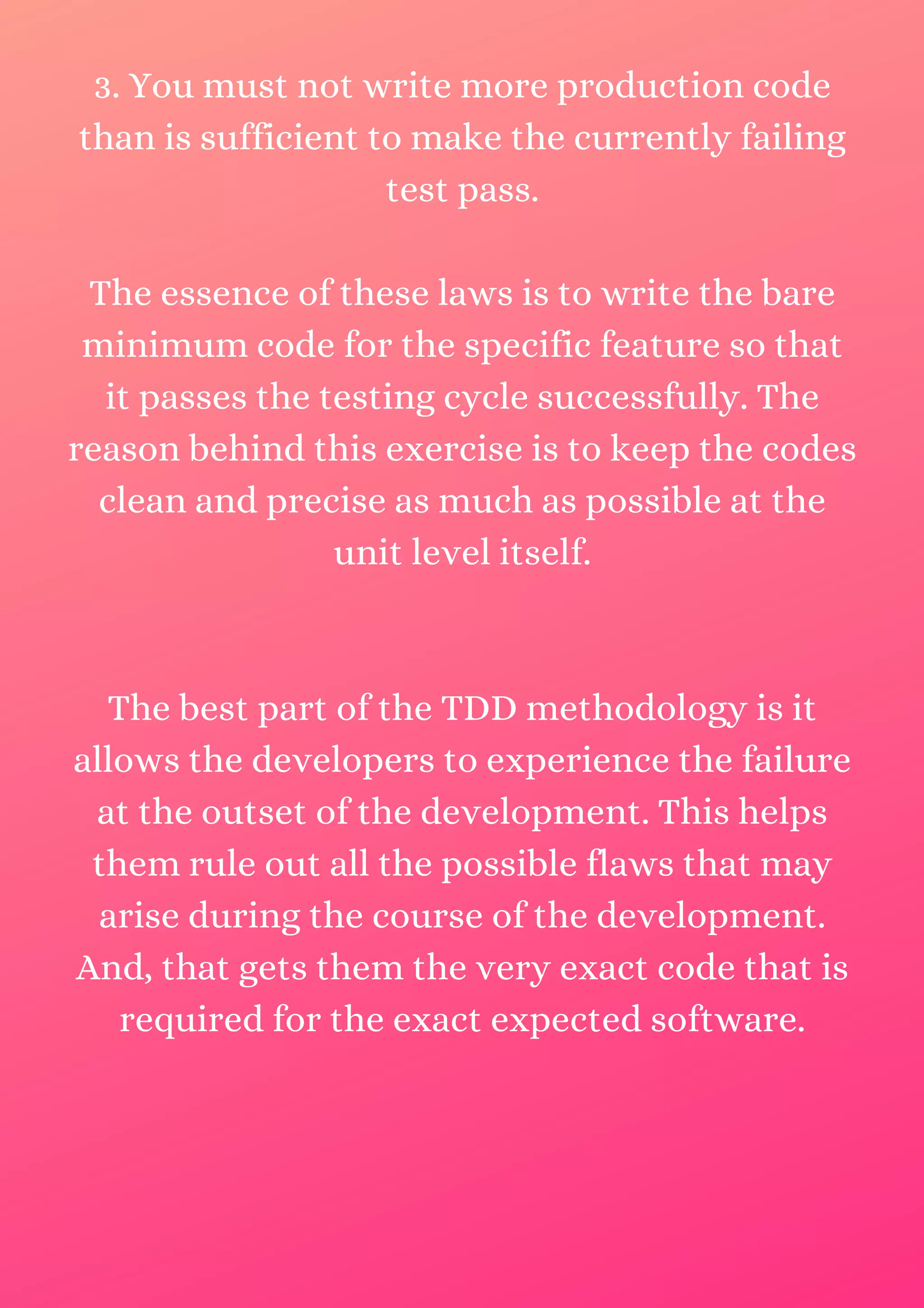 3. You must not write more production code than is sufficient to make the currently failing test pass. The essence of these laws is to write the bare minimum code for the specific feature so that it passes the testing cycle successfully. The reason behind this exercise is to keep the codes clean and precise as much as possible at the unit level itself. The best part of the TDD methodology is it allows the developers to experience the failure at the outset of the development. This helps them rule out all the possible flaws that may arise during the course of the development. And, that gets them the very exact code that is required for the exact expected software. 