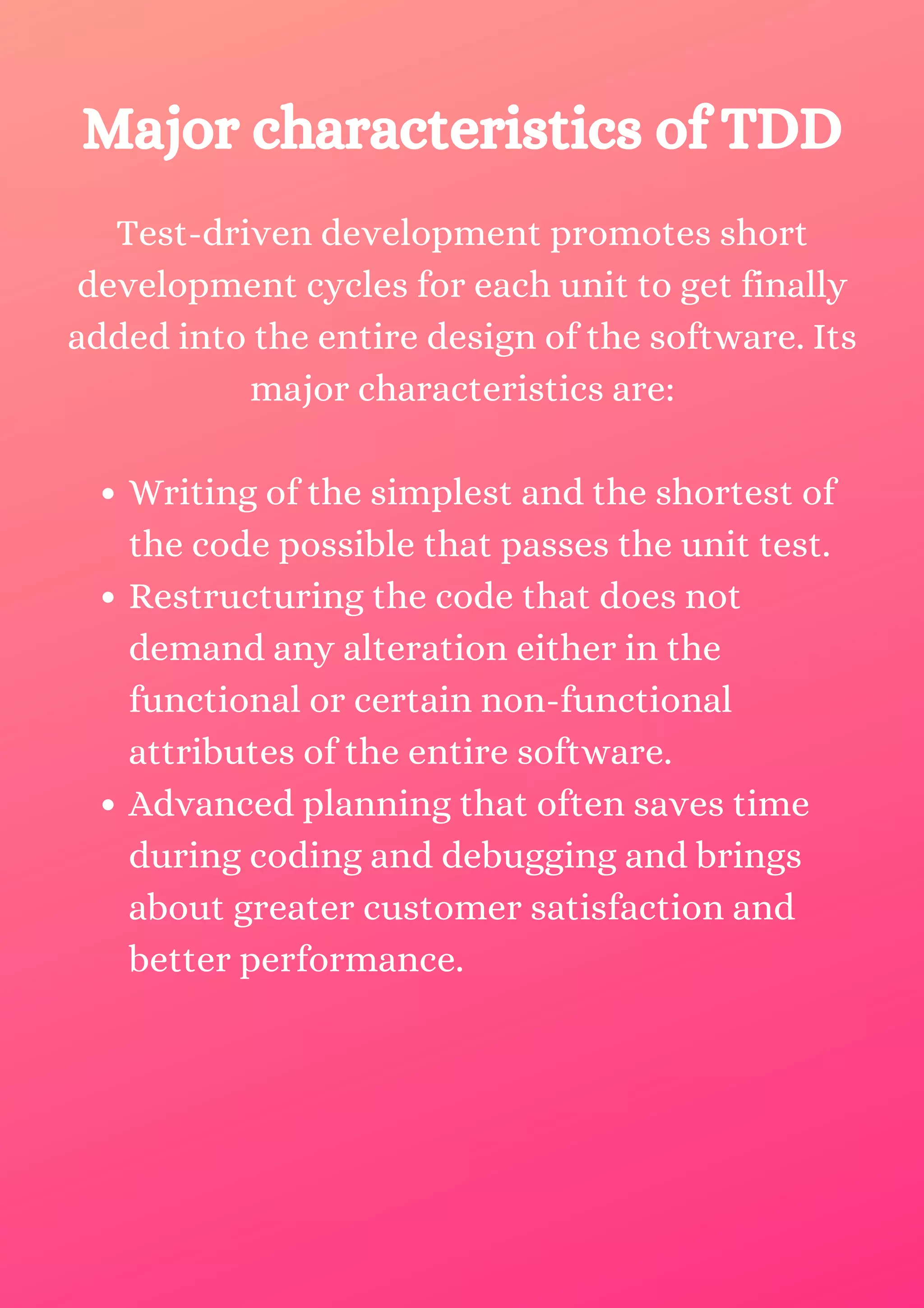 Writing of the simplest and the shortest of the code possible that passes the unit test. Restructuring the code that does not demand any alteration either in the functional or certain non-functional attributes of the entire software. Advanced planning that often saves time during coding and debugging and brings about greater customer satisfaction and better performance. Test-driven development promotes short development cycles for each unit to get finally added into the entire design of the software. Its major characteristics are: Major characteristics of TDD 