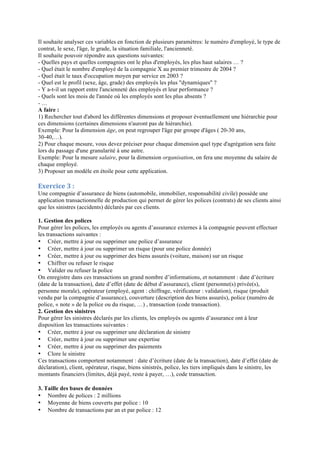 Il souhaite analyser ces variables en fonction de plusieurs paramètres: le numéro d'employé, le type de
contrat, le sexe, l'âge, le grade, la situation familiale, l'ancienneté.
Il souhaite pouvoir répondre aux questions suivantes:
- Quelles pays et quelles compagnies ont le plus d'employés, les plus haut salaires … ?
- Quel était le nombre d'employé de la compagnie X au premier trimestre de 2004 ?
- Quel était le taux d'occupation moyen par service en 2003 ?
- Quel est le profil (sexe, âge, grade) des employés les plus "dynamiques" ?
- Y a-t-il un rapport entre l'ancienneté des employés et leur performance ?
- Quels sont les mois de l'année où les employés sont les plus absents ?
- …
A faire :
1) Rechercher tout d'abord les différentes dimensions et proposer éventuellement une hiérarchie pour
ces dimensions (certaines dimensions n'auront pas de hiérarchie).
Exemple: Pour la dimension âge, on peut regrouper l'âge par groupe d'âges ( 20-30 ans,
30-40,…).
2) Pour chaque mesure, vous devez préciser pour chaque dimension quel type d'agrégation sera faite
lors du passage d'une granularité à une autre.
Exemple: Pour la mesure salaire, pour la dimension organisation, on fera une moyenne du salaire de
chaque employé.
3) Proposer un modèle en étoile pour cette application.
Exercice	
  3	
  :
Une compagnie d’assurance de biens (automobile, immobilier, responsabilité civile) possède une
application transactionnelle de production qui permet de gérer les polices (contrats) de ses clients ainsi
que les sinistres (accidents) déclarés par ces clients.
1. Gestion des polices
Pour gérer les polices, les employés ou agents d’assurance externes à la compagnie peuvent effectuer
les transactions suivantes :
• Créer, mettre à jour ou supprimer une police d’assurance
• Créer, mettre à jour ou supprimer un risque (pour une police donnée)
• Créer, mettre à jour ou supprimer des biens assurés (voiture, maison) sur un risque
• Chiffrer ou refuser le risque
• Valider ou refuser la police
On enregistre dans ces transactions un grand nombre d’informations, et notamment : date d’écriture
(date de la transaction), date d’effet (date de début d’assurance), client (personne(s) privée(s),
personne morale), opérateur (employé, agent : chiffrage, vérificateur : validation), risque (produit
vendu par la compagnie d’assurance), couverture (description des biens assurés), police (numéro de
police, « note » de la police ou du risque, …) , transaction (code transaction).
2. Gestion des sinistres
Pour gérer les sinistres déclarés par les clients, les employés ou agents d’assurance ont à leur
disposition les transactions suivantes :
• Créer, mettre à jour ou supprimer une déclaration de sinistre
• Créer, mettre à jour ou supprimer une expertise
• Créer, mettre à jour ou supprimer des paiements
• Clore le sinistre
Ces transactions comportent notamment : date d’écriture (date de la transaction), date d’effet (date de
déclaration), client, opérateur, risque, biens sinistrés, police, les tiers impliqués dans le sinistre, les
montants financiers (limites, déjà payé, reste à payer, …), code transaction.
3. Taille des bases de données
• Nombre de polices : 2 millions
• Moyenne de biens couverts par police : 10
• Nombre de transactions par an et par police : 12
 