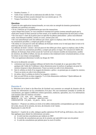 • Nombre d’années : 3
• Taille d’une variable (clé ou indicateur) de table de faits : 8 octets
• Pourcentage de biens assurés donnant lieu à un sinistre par an : 5%
• Temps d’ouverture d’un sinistre : 1 an
	
  
Questions
A partir de cette application transactionnelle, on veut créer un entrepôt de données permettant de
répondre aux questions suivantes :
• on ne s’intéresse qu’à la globalisation par mois des transactions.
• pour chaque bien assuré, on veut connaître le montant de la prime (somme annuelle payée par le
client pour assurer le bien) associée au bien assuré, et le nombre de transactions du mois pour ce bien.
• On veut aussi l’« état» de la police pour en spécifier les phases particulières : police nouvellement
créée, nouvellement modifiée, sinistre en cours, sinistre juste clos.
• On veut naturellement sortir des tableaux par client, agent ou employé, date d’effet, état, avec toutes
les sommations possibles y compris par police et risque.
• De même on veut pouvoir sortir des tableaux de bord par sinistre avec le total payé dans le mois et le
total reçu dans le mois pour ce sinistre.
Les tableaux de bord « sinistre » doivent pouvoir être édités par client, agent ou employé, date d’effet,
état, avec toutes les sommations possibles y compris par police et risque. On veut pouvoir établir des
tableaux de bord par client et bien assuré de l’activité sur le dossier (nombre de transactions, nombre
de sinistres), du chiffre d’affaire, du taux de sinistres et du rendement (ratio versements/prime), et tous
les totaux et sous totaux correspondants.
• On veut également déterminer la taille sur disque de l’ED.
On suivra la démarche suivante :
1. commencer par tracer quelques tableaux de bord à titre d’exemple de ce que peut éditer l’ED :
quelques (de l’ordre de 5) tableaux à deux dimensions pour les polices et quelques uns pour les
sinistres (toujours à deux dimensions). Tracer au moins un cube à trois dimensions.
2. faire le schéma en étoile d’un magasin de données « police » ne prenant pas en compte les sinistres.
Tracer au moins un cube à trois dimensions.
3. de même, faire le schéma en étoile d’un magasin « sinistre »
4. faire un seul ED de ces deux magasins. Y a-t-il des dimensions conformes ? Quels tableaux de
bord nouveaux peut-on alors éditer ?
	
  
Exercice	
  4	
  
Le Ministère de la Santé et du Bien-Etre de Groland veut construire un entrepôt de données afin de
stocker les informations sur les consultations d’un pays. On veut notamment connaître le nombre de
consultations, par rapport à différents critères (personnes, médecins, spécialités, etc). Ces informations
sont stockées dans les relations suivantes :
PERSONNE (id, nom, tel, adresse, sexe)
MEDECIN (id, tel, adresse, spécialité)
CONSULTATION (id_med, id_pers, date, prix)
Question 1 : Proposer un schéma en étoile et les tables relationnelles correspondantes qui tient compte
de la date, du jour de la semaine, du mois, du trimestre et de l’année.
Représenter le cube OLAP.
Question 2 : A partir de ce cube, indiquez quelles opérations OLAP (roll up, drill down, slice, dice) il
faut appliquer pour obtenir les informations suivantes :
a) le coût total des consultations par médecin en 2005
b) le nombre de consultations par jour de la semaine, par spécialité et par sexe du patient
c) le coût des consultations par patiente pour les mois d’octobre
 