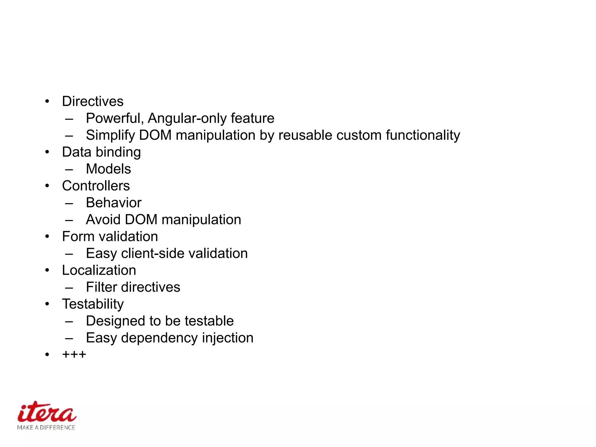 • Directives
– Powerful, Angular-only feature
– Simplify DOM manipulation by reusable custom functionality
• Data binding
– Models
• Controllers
– Behavior
– Avoid DOM manipulation
• Form validation
– Easy client-side validation
• Localization
– Filter directives
• Testability
– Designed to be testable
– Easy dependency injection
• +++
 
