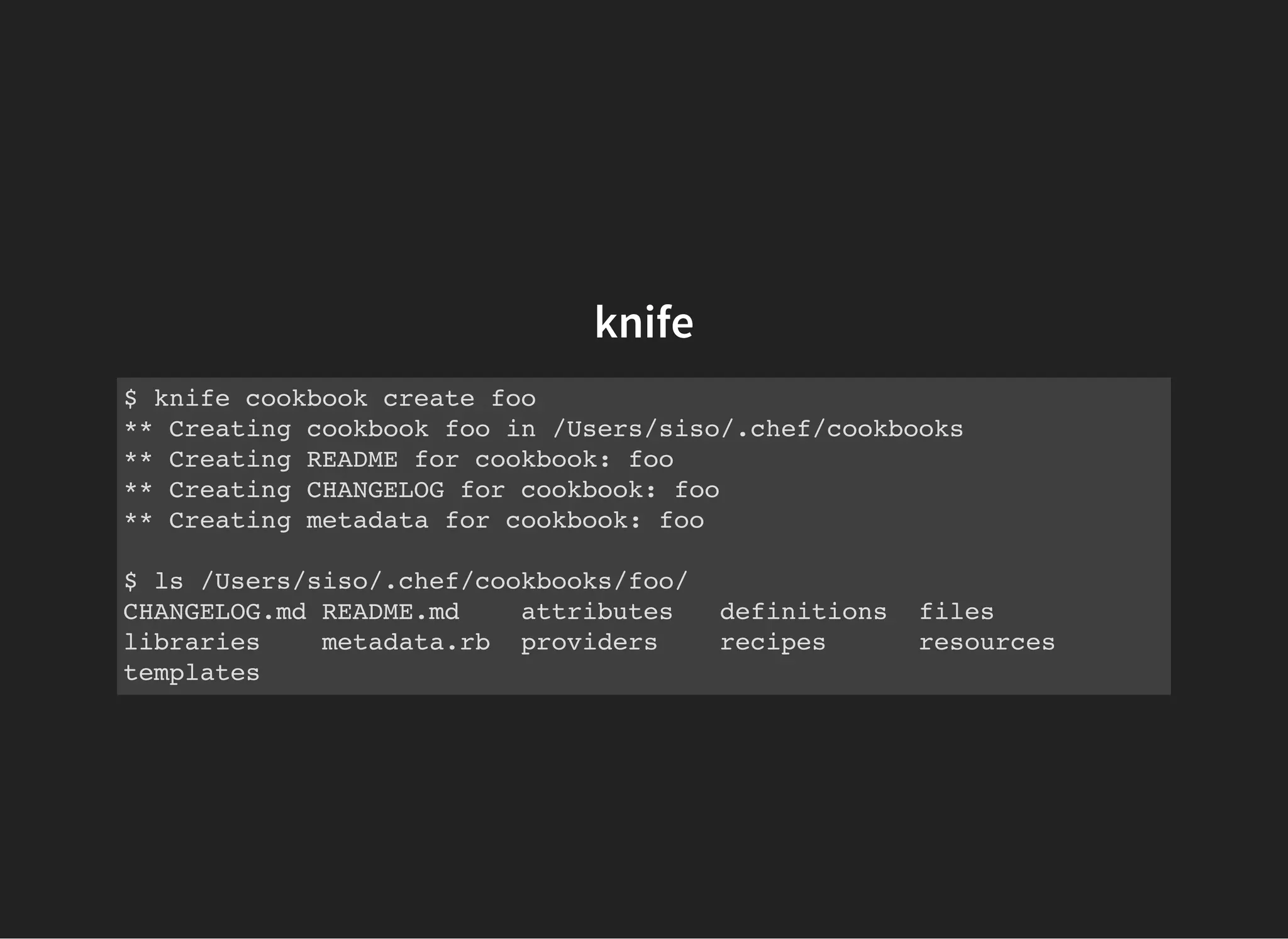 knife
$ knife cookbook create foo
** Creating cookbook foo in /Users/siso/.chef/cookbooks
** Creating README for cookbook: foo
** Creating CHANGELOG for cookbook: foo
** Creating metadata for cookbook: foo
$ ls /Users/siso/.chef/cookbooks/foo/
CHANGELOG.md README.md attributes definitions files
libraries metadata.rb providers recipes resources
templates
 