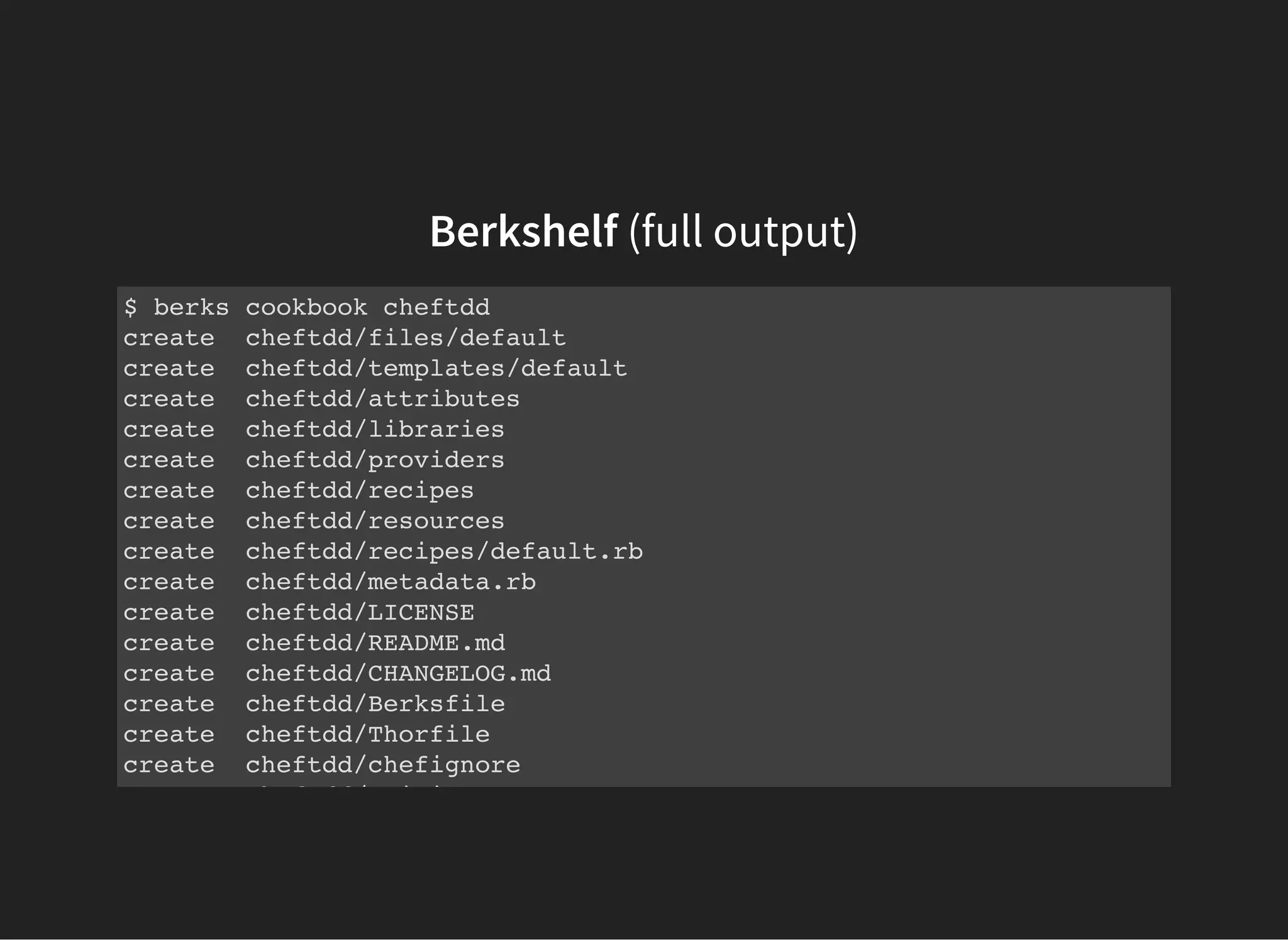 Berkshelf (full output)
$ berks cookbook cheftdd
create cheftdd/files/default
create cheftdd/templates/default
create cheftdd/attributes
create cheftdd/libraries
create cheftdd/providers
create cheftdd/recipes
create cheftdd/resources
create cheftdd/recipes/default.rb
create cheftdd/metadata.rb
create cheftdd/LICENSE
create cheftdd/README.md
create cheftdd/CHANGELOG.md
create cheftdd/Berksfile
create cheftdd/Thorfile
create cheftdd/chefignore
create cheftdd/.gitignore
 