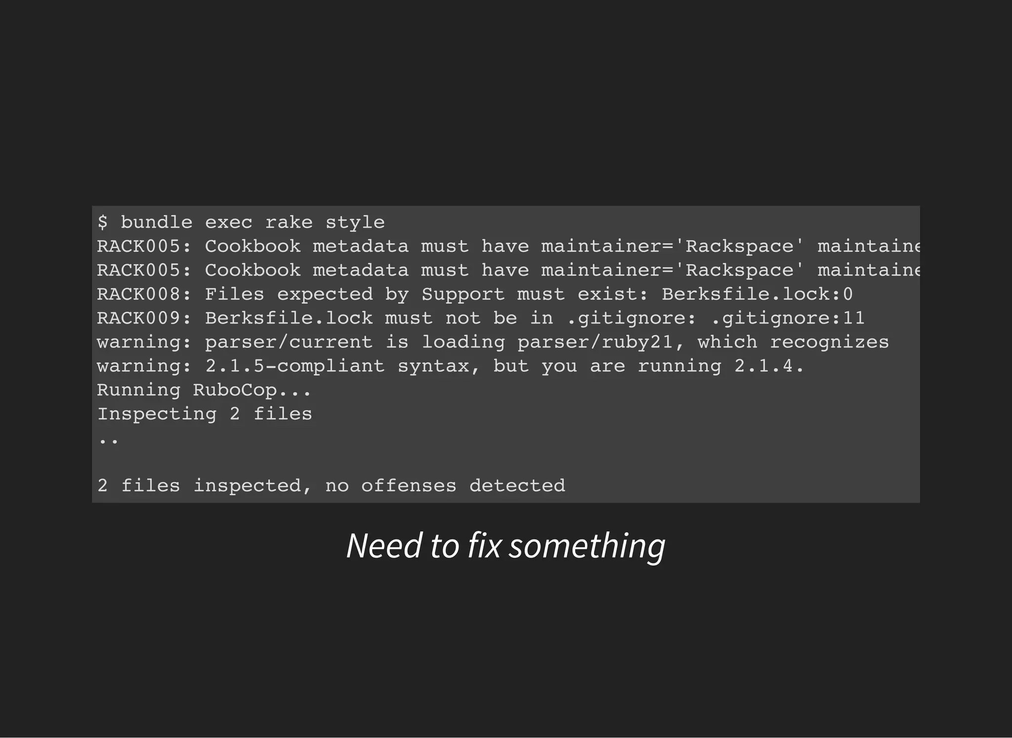 $ bundle exec rake style
RACK005: Cookbook metadata must have maintainer='Rackspace' maintainer_email=
RACK005: Cookbook metadata must have maintainer='Rackspace' maintainer_email=
RACK008: Files expected by Support must exist: Berksfile.lock:0
RACK009: Berksfile.lock must not be in .gitignore: .gitignore:11
warning: parser/current is loading parser/ruby21, which recognizes
warning: 2.1.5-compliant syntax, but you are running 2.1.4.
Running RuboCop...
Inspecting 2 files
..
2 files inspected, no offenses detected
Need to fix something
 