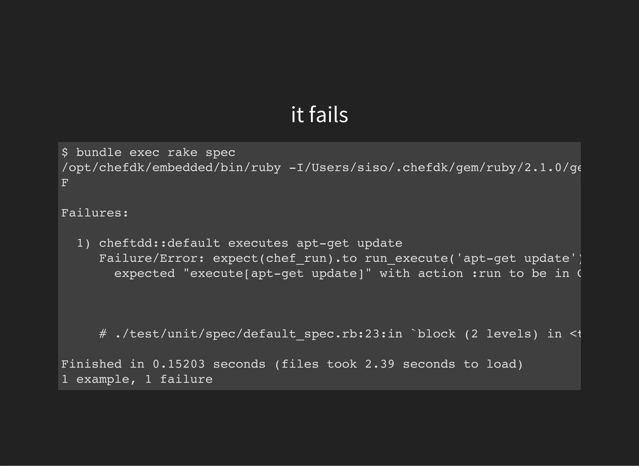 it fails
$ bundle exec rake spec
/opt/chefdk/embedded/bin/ruby -I/Users/siso/.chefdk/gem/ruby/2.1.0/gems/rspec
F
Failures:
1) cheftdd::default executes apt-get update
Failure/Error: expect(chef_run).to run_execute('apt-get update')
expected "execute[apt-get update]" with action :run to be in Chef run.
# ./test/unit/spec/default_spec.rb:23:in `block (2 levels) in <top (requ
Finished in 0.15203 seconds (files took 2.39 seconds to load)
1 example, 1 failure
 