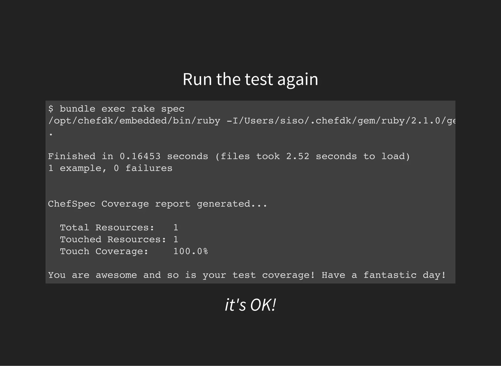 Run the test again
$ bundle exec rake spec
/opt/chefdk/embedded/bin/ruby -I/Users/siso/.chefdk/gem/ruby/2.1.0/gems/rspec
.
Finished in 0.16453 seconds (files took 2.52 seconds to load)
1 example, 0 failures
ChefSpec Coverage report generated...
Total Resources: 1
Touched Resources: 1
Touch Coverage: 100.0%
You are awesome and so is your test coverage! Have a fantastic day!
it's OK!
 