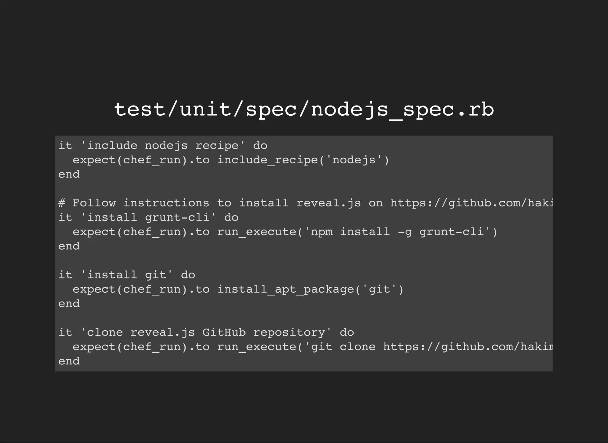 test/unit/spec/nodejs_spec.rb
it 'include nodejs recipe' do
expect(chef_run).to include_recipe('nodejs')
end
# Follow instructions to install reveal.js on https://github.com/hakimel/reve
it 'install grunt-cli' do
expect(chef_run).to run_execute('npm install -g grunt-cli')
end
it 'install git' do
expect(chef_run).to install_apt_package('git')
end
it 'clone reveal.js GitHub repository' do
expect(chef_run).to run_execute('git clone https://github.com/hakimel/revea
end
 