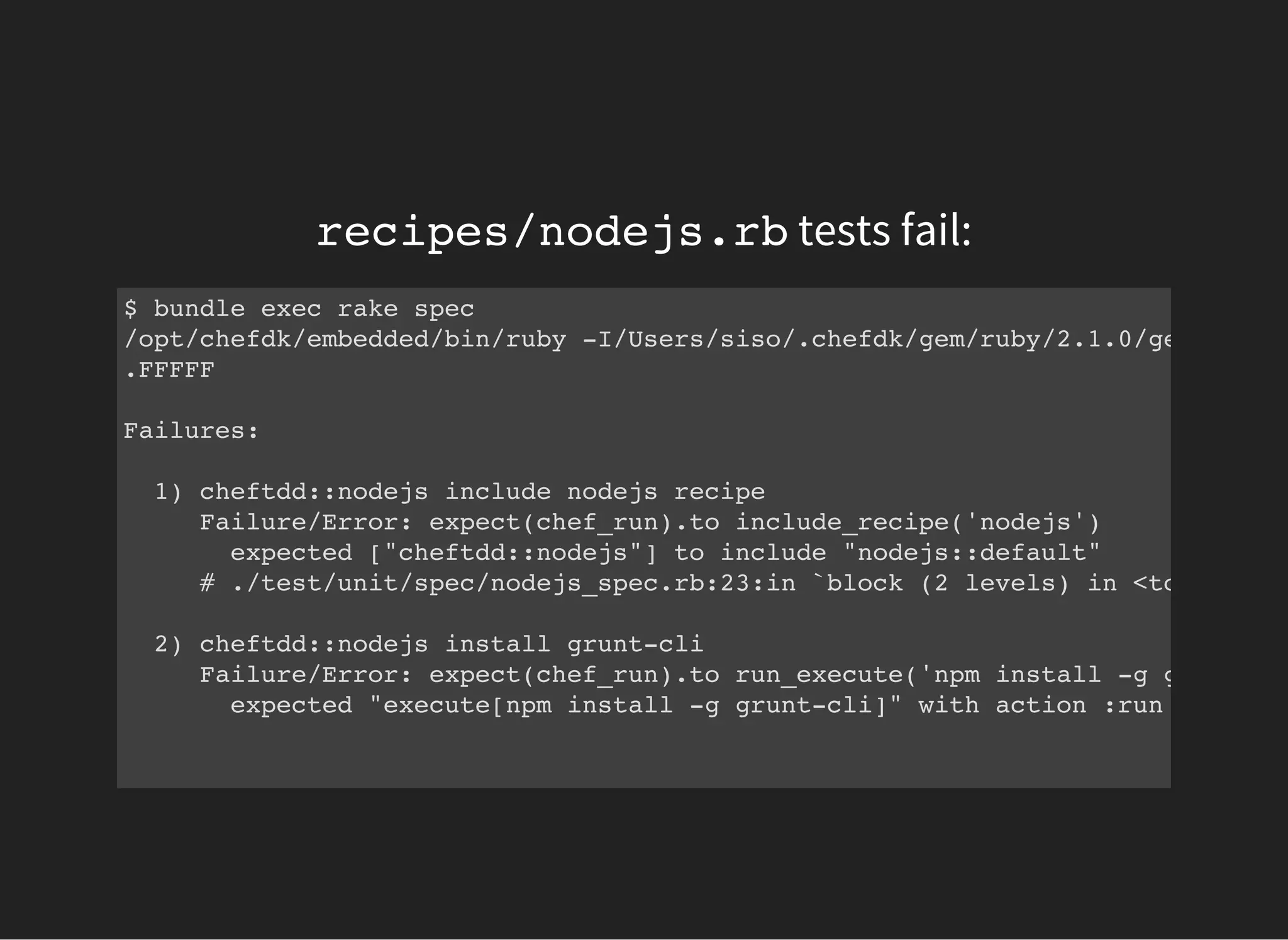 recipes/nodejs.rbtests fail:
$ bundle exec rake spec
/opt/chefdk/embedded/bin/ruby -I/Users/siso/.chefdk/gem/ruby/2.1.0/gems/rspec
.FFFFF
Failures:
1) cheftdd::nodejs include nodejs recipe
Failure/Error: expect(chef_run).to include_recipe('nodejs')
expected ["cheftdd::nodejs"] to include "nodejs::default"
# ./test/unit/spec/nodejs_spec.rb:23:in `block (2 levels) in <top (requi
2) cheftdd::nodejs install grunt-cli
Failure/Error: expect(chef_run).to run_execute('npm install -g grunt-cli
expected "execute[npm install -g grunt-cli]" with action :run to be in
 