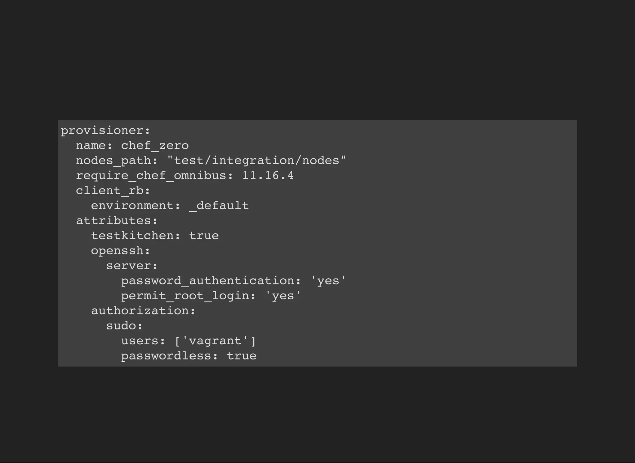 provisioner:
name: chef_zero
nodes_path: "test/integration/nodes"
require_chef_omnibus: 11.16.4
client_rb:
environment: _default
attributes:
testkitchen: true
openssh:
server:
password_authentication: 'yes'
permit_root_login: 'yes'
authorization:
sudo:
users: ['vagrant']
passwordless: true
 