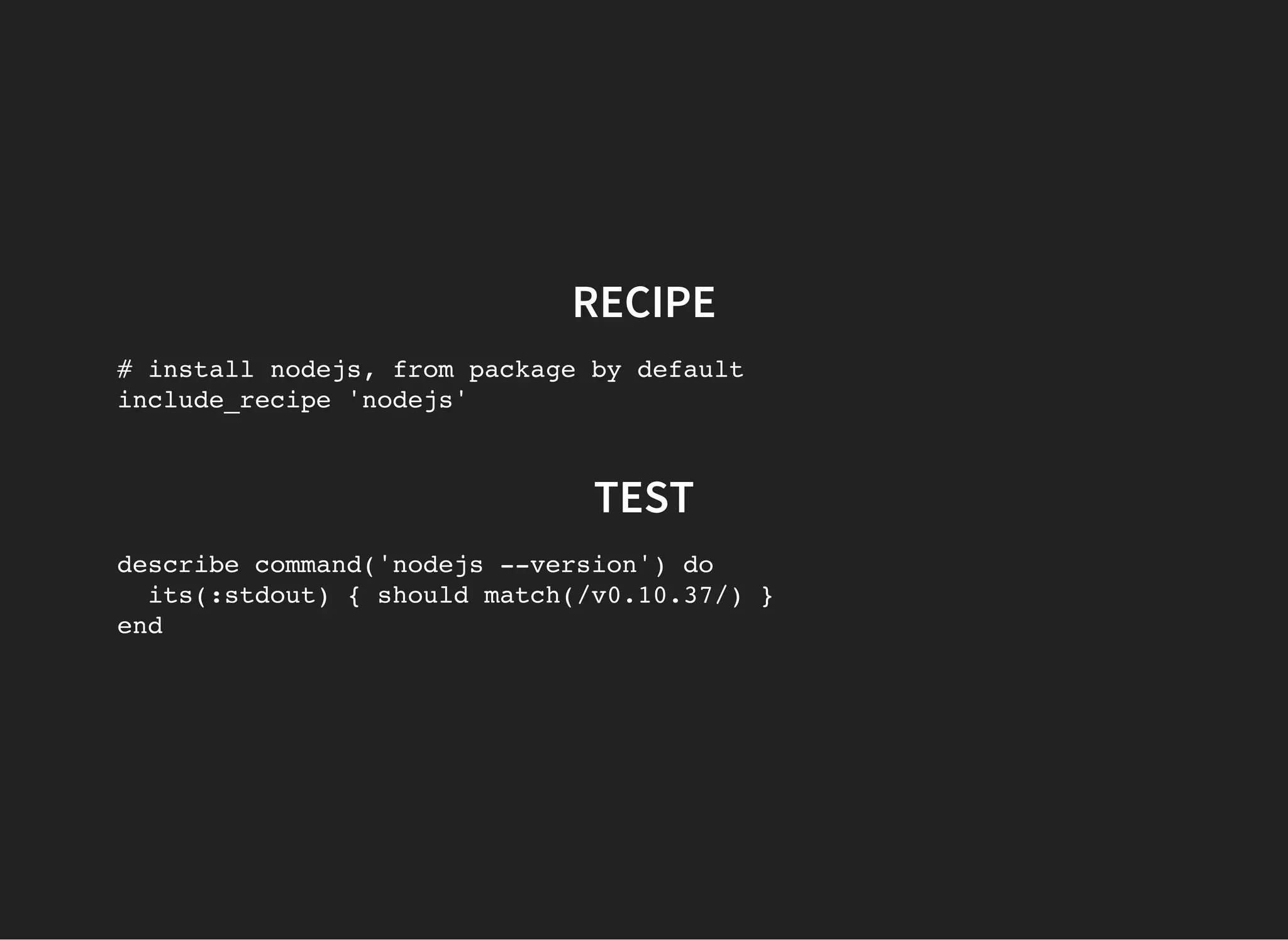 RECIPE
# install nodejs, from package by default
include_recipe 'nodejs'
TEST
describe command('nodejs --version') do
its(:stdout) { should match(/v0.10.37/) }
end
 